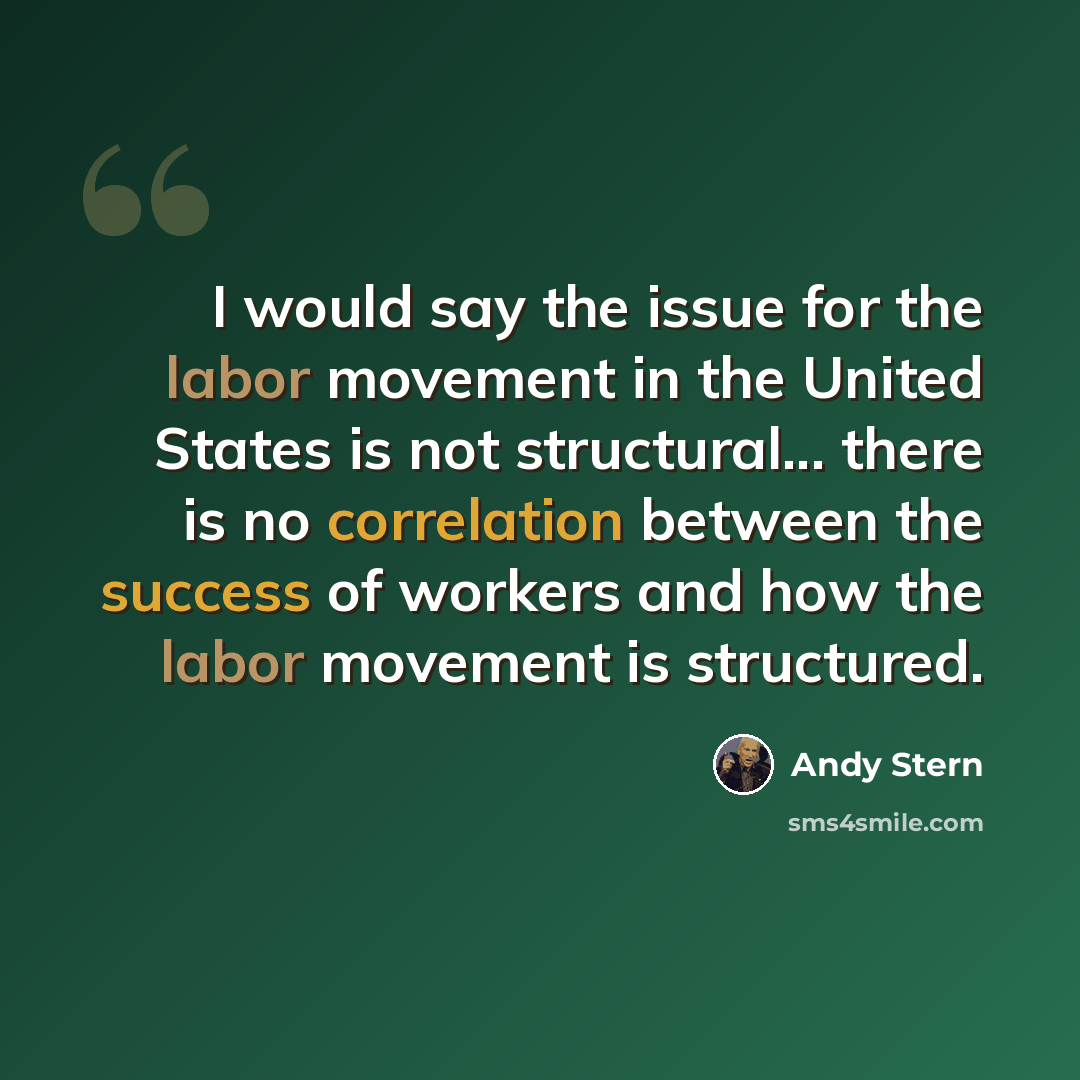 “I would say the issue for the labor movement in the United States is not structural... there is no correlation between the success of workers and how the labor movement is structured.” quote by Andy Stern
