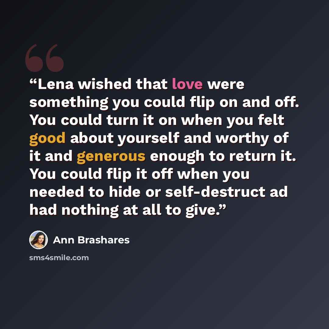 “Lena wished that love were something you could flip on and off. You could turn it on when you felt good about yourself and worthy of it and generous enough to return it. You could flip it off when you needed to hide or self-destruct ad had nothing at all to give.” quote by Ann Brashares