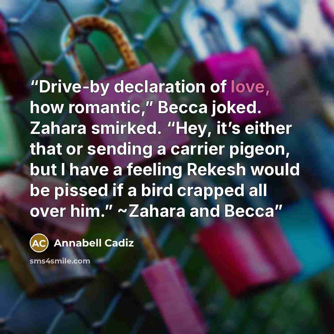 “Drive-by declaration of love, how romantic,” Becca joked. Zahara smirked. “Hey, it’s either that or sending a carrier pigeon, but I have a feeling Rekesh would be pissed if a bird crapped all over him.” ~Zahara and Becca” quote by Annabell Cadiz