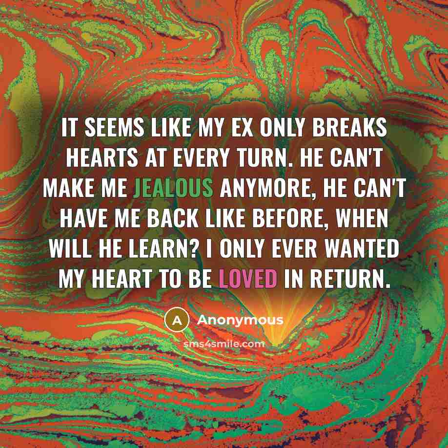 “It seems like my ex only breaks hearts at every turn. He can't make me jealous anymore, he can't have me back like before, when will he learn? I only ever wanted my heart to be loved in return.” quote by Anonymous