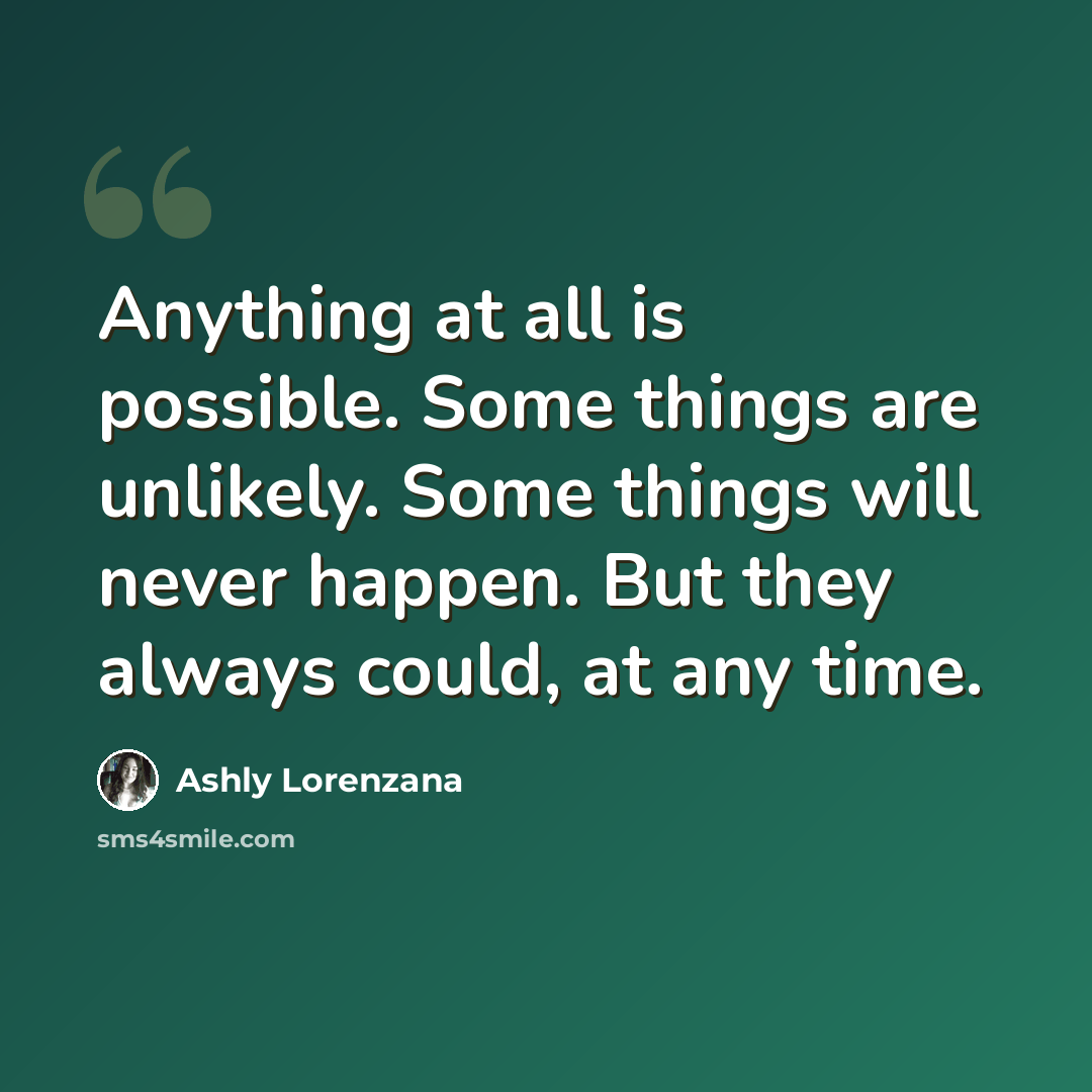 “Anything at all is possible. Some things are unlikely. Some things will never happen. But they always could, at any time.” quote by Ashly Lorenzana