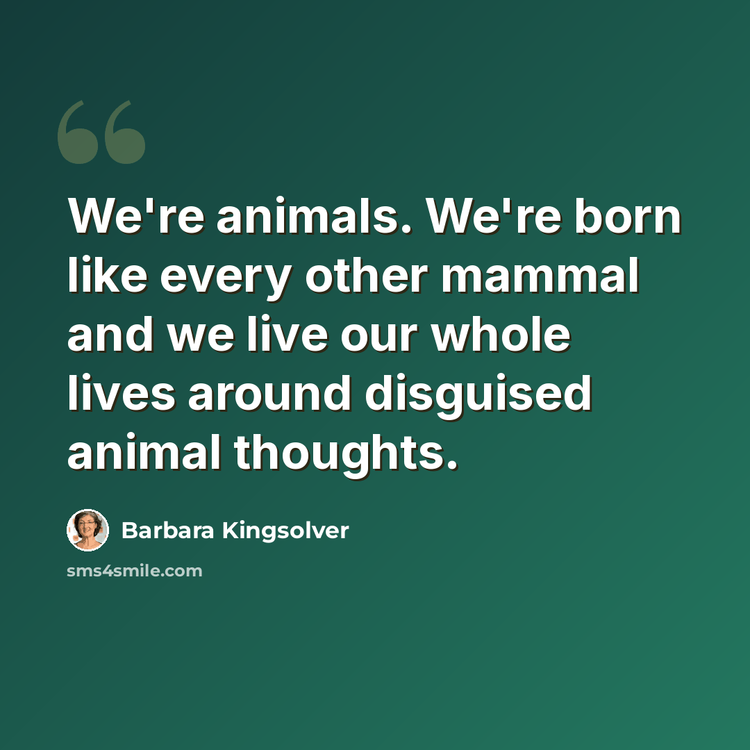 “We're animals. We're born like every other mammal and we live our whole lives around disguised animal thoughts.” quote by Barbara Kingsolver