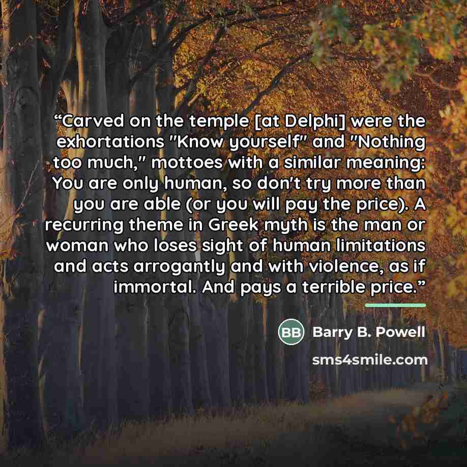“Carved on the temple [at Delphi] were the exhortations "Know yourself" and "Nothing too much," mottoes with a similar meaning: You are only human, so don't try more than you are able (or you will pay the price). A recurring theme in Greek myth is the man or woman who loses sight of human…” quote by Barry B. Powell