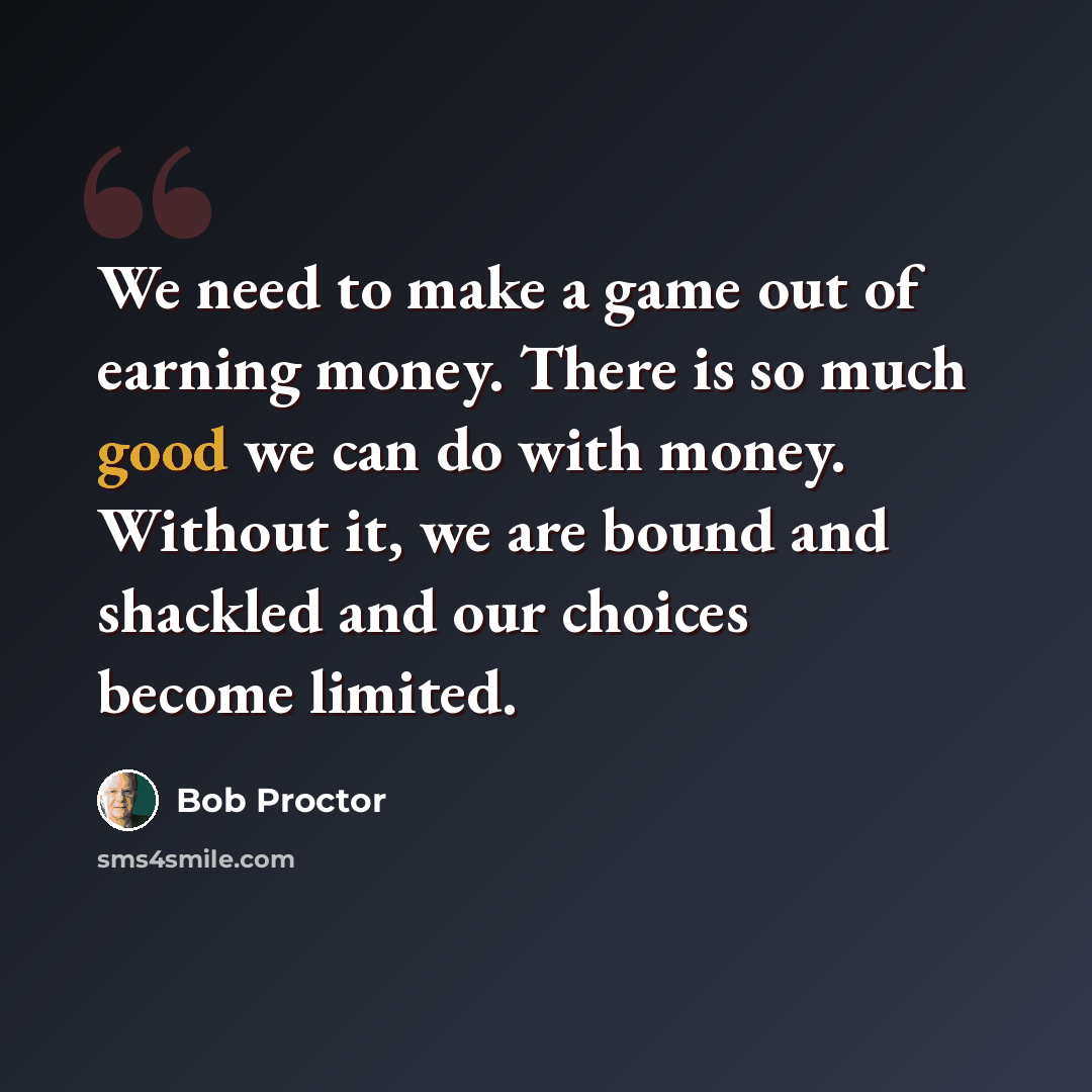 “We need to make a game out of earning money. There is so much good we can do with money. Without it, we are bound and shackled and our choices become limited.” quote by Bob Proctor