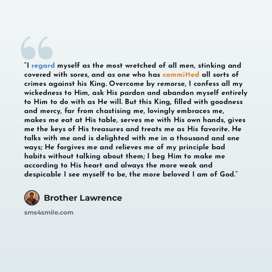 “I regard myself as the most wretched of all men, stinking and covered with sores, and as one who has committed all sorts of crimes against his King. Overcome by remorse, I confess all my wickedness to Him, ask His pardon and abandon myself entirely to Him to do with as He will. But this King…” quote by Brother Lawrence