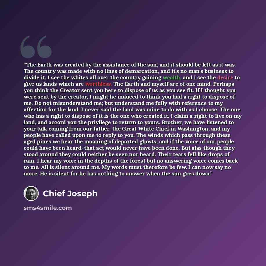 “The Earth was created by the assistance of the sun, and it should be left as it was. The country was made with no lines of demarcation, and it's no man's business to divide it. I see the whites all over the country gaining wealth, and I see the desire to give us lands which are worthless. The…” quote by Chief Joseph
