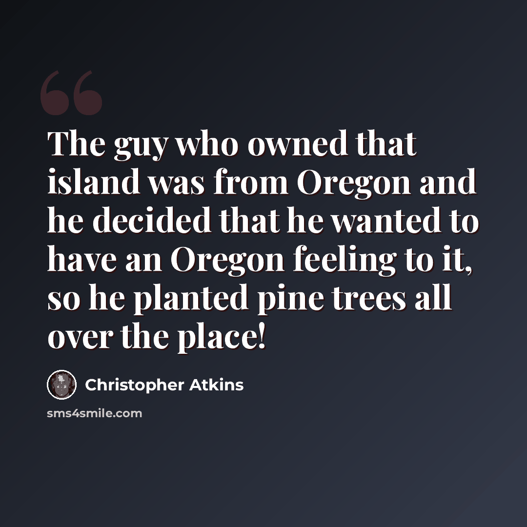 “The guy who owned that island was from Oregon and he decided that he wanted to have an Oregon feeling to it, so he planted pine trees all over the place!” quote by Christopher Atkins