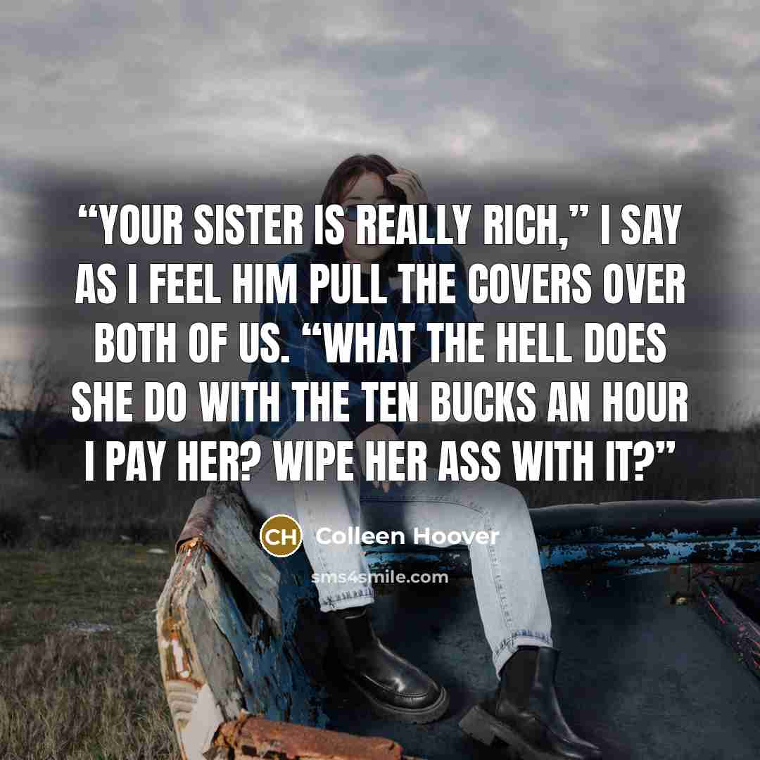 “Your sister is really rich,” I say as I feel him pull the covers over both of us. “What the hell does she do with the ten bucks an hour I pay her? Wipe her ass with it?” quote by Colleen Hoover
