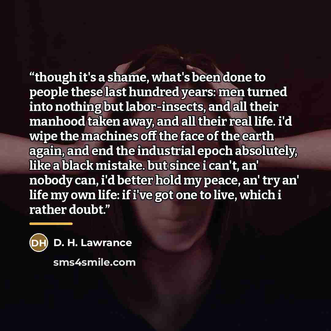 “though it's a shame, what's been done to people these last hundred years: men turned into nothing but labor-insects, and all their manhood taken away, and all their real life. i'd wipe the machines off the face of the earth again, and end the industrial epoch absolutely, like a black mistake. but…” quote by D. H. Lawrance
