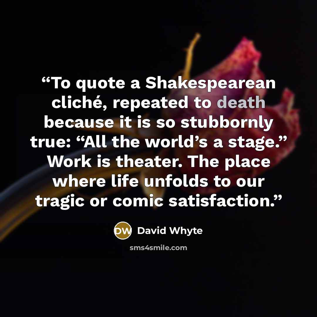 “To quote a Shakespearean cliché, repeated to death because it is so stubbornly true: “All the world’s a stage.” Work is theater. The place where life unfolds to our tragic or comic satisfaction.” quote by David Whyte