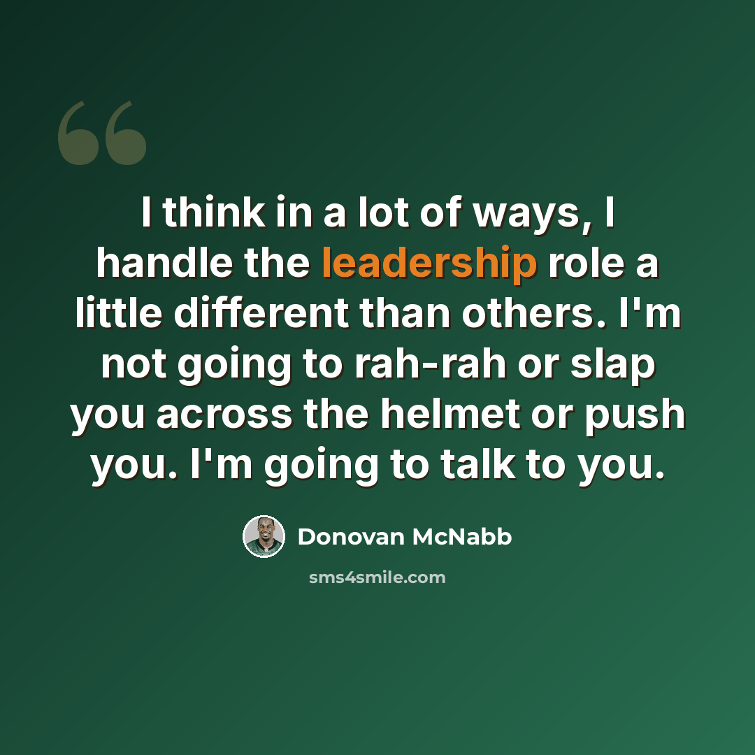 “I think in a lot of ways, I handle the leadership role a little different than others. I'm not going to rah-rah or slap you across the helmet or push you. I'm going to talk to you.” quote by Donovan McNabb