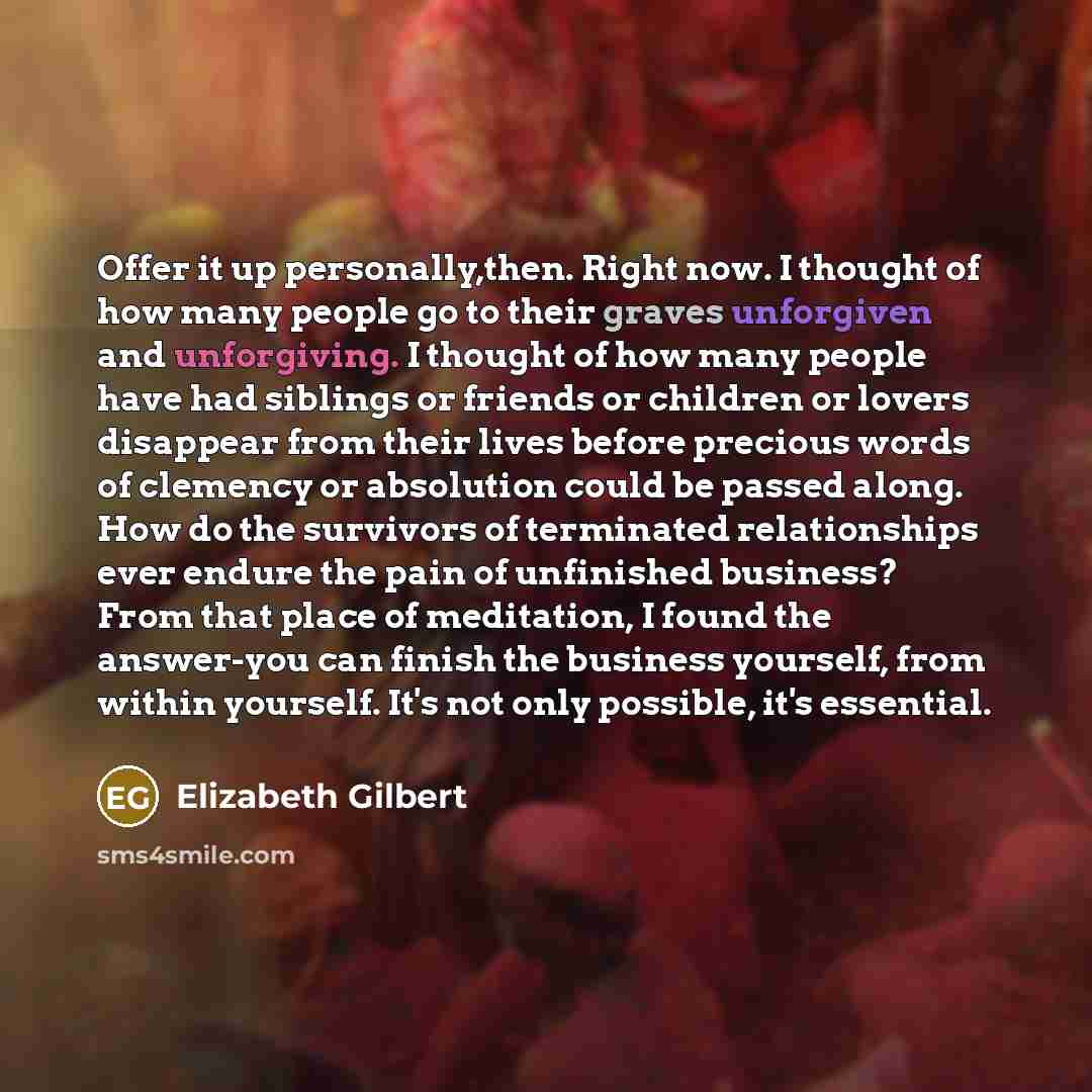 “Offer it up personally,then. Right now. I thought of how many people go to their graves unforgiven and unforgiving. I thought of how many people have had siblings or friends or children or lovers disappear from their lives before precious words of clemency or absolution could be passed along. How…” quote by Elizabeth Gilbert