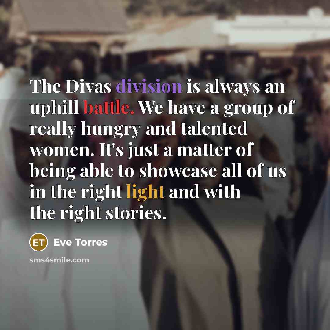 “The Divas division is always an uphill battle. We have a group of really hungry and talented women. It's just a matter of being able to showcase all of us in the right light and with the right stories.” quote by Eve Torres