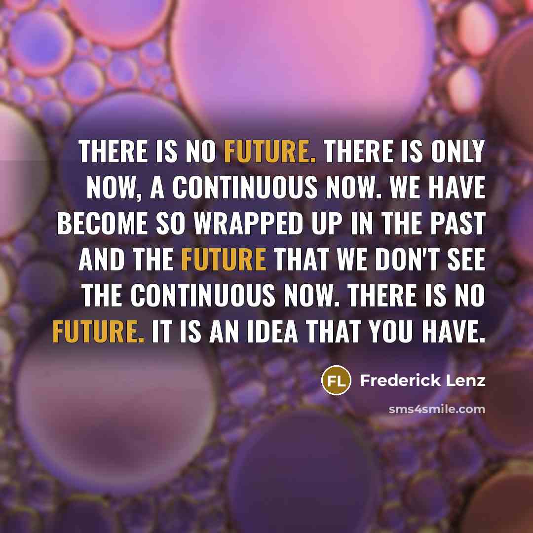 “There is no future. There is only now, a continuous now. We have become so wrapped up in the past and the future that we don't see the continuous now. There is no future. It is an idea that you have.” quote by Frederick Lenz