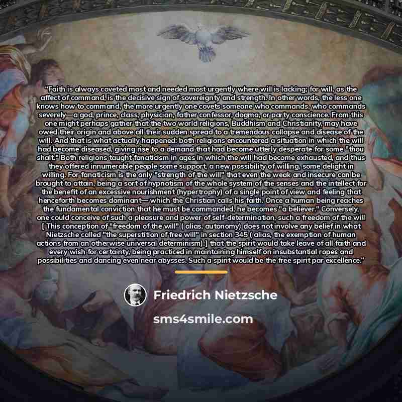 “Faith is always coveted most and needed most urgently where will is lacking; for will, as the affect of command, is the decisive sign of sovereignty and strength. In other words, the less one knows how to command, the more urgently one covets someone who commands, who commands severely—a god…” quote by Friedrich Nietzsche