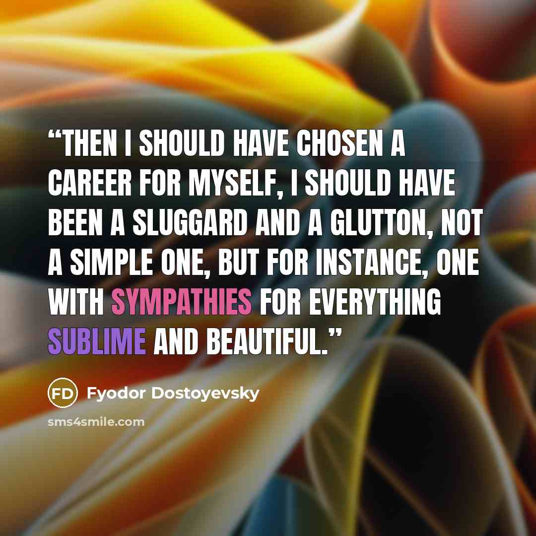 “Then I should have chosen a career for myself, I should have been a sluggard and a glutton, not a simple one, but for instance, one with sympathies for everything sublime and beautiful.” quote by Fyodor Dostoyevsky