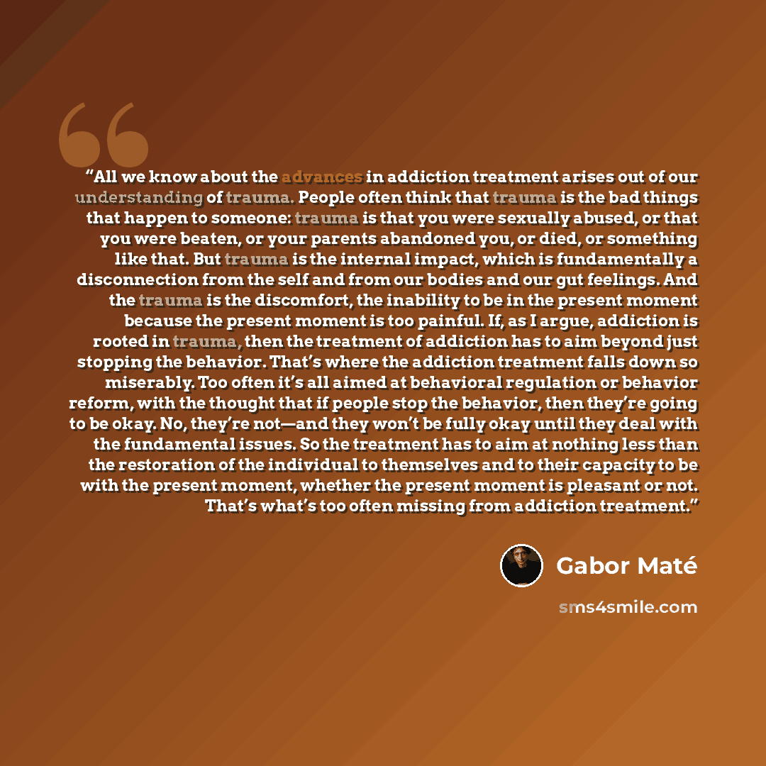 “All we know about the advances in addiction treatment arises out of our understanding of trauma. People often think that trauma is the bad things that happen to someone: trauma is that you were sexually abused, or that you were beaten, or your parents abandoned you, or died, or something like…” quote by Gabor Maté