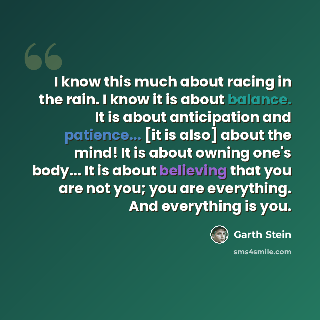 “I know this much about racing in the rain. I know it is about balance. It is about anticipation and patience... [it is also] about the mind! It is about owning one's body... It is about believing that you are not you; you are everything. And everything is you.” quote by Garth Stein