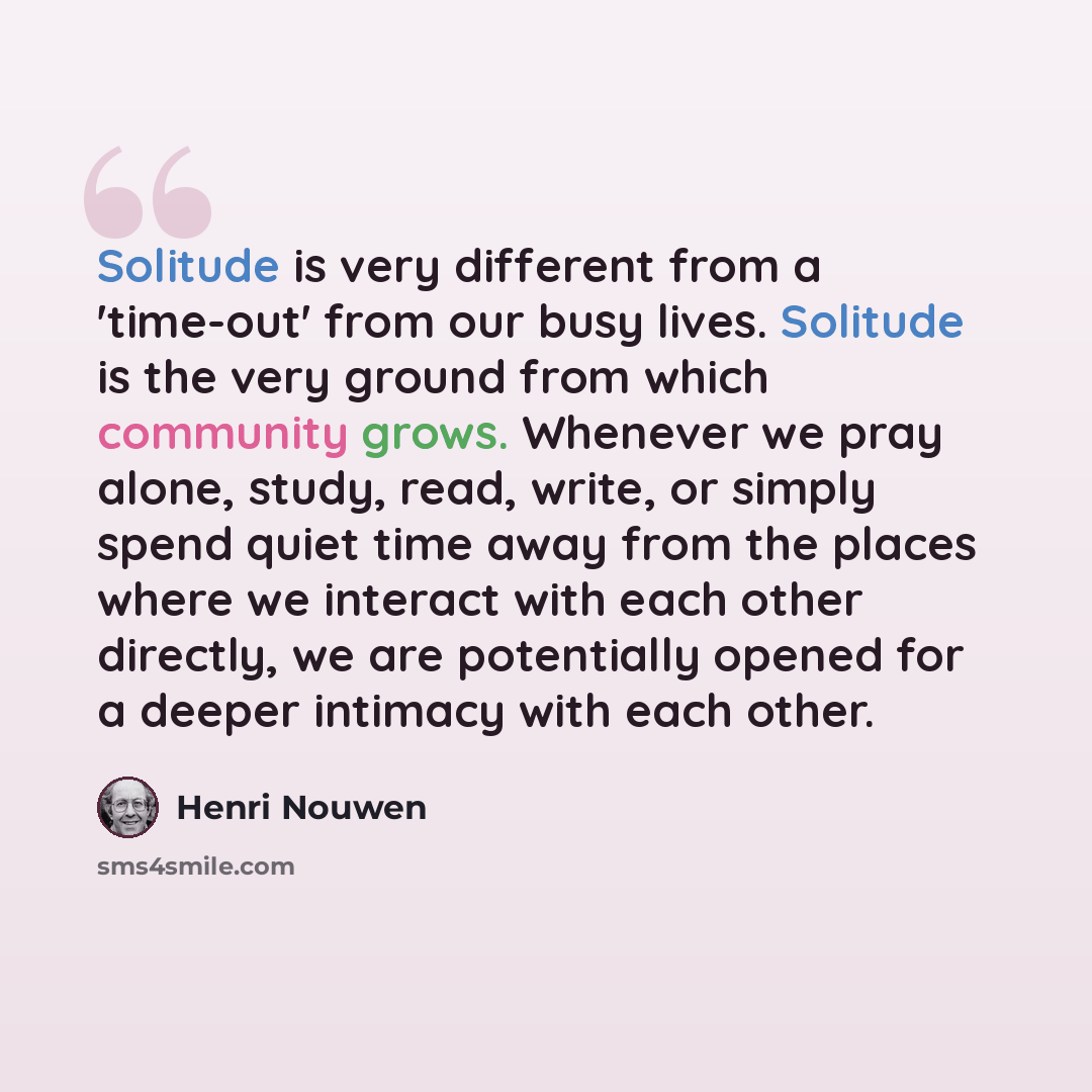“Solitude is very different from a 'time-out' from our busy lives. Solitude is the very ground from which community grows. Whenever we pray alone, study, read, write, or simply spend quiet time away from the places where we interact with each other directly, we are potentially opened for a deeper…” quote by Henri Nouwen
