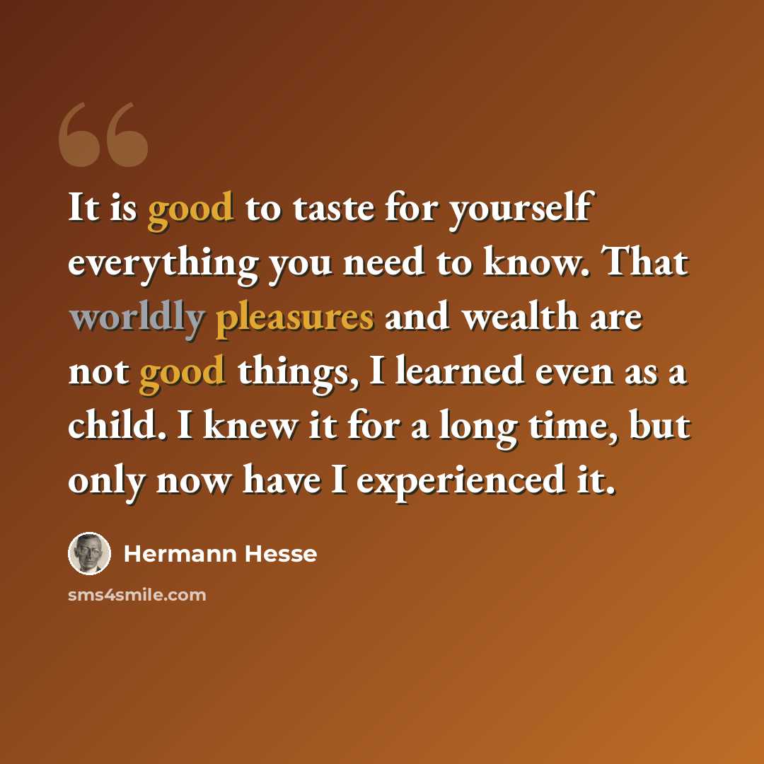 “It is good to taste for yourself everything you need to know. That worldly pleasures and wealth are not good things, I learned even as a child. I knew it for a long time, but only now have I experienced it.” quote by Hermann Hesse