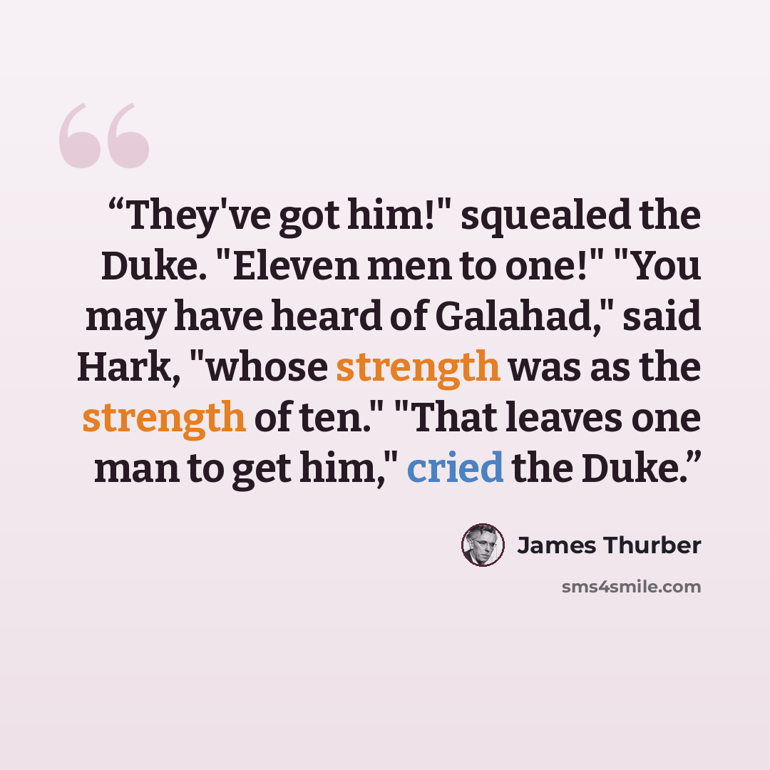 “They've got him!" squealed the Duke. "Eleven men to one!" "You may have heard of Galahad," said Hark, "whose strength was as the strength of ten." "That leaves one man to get him," cried the Duke.” quote by James Thurber