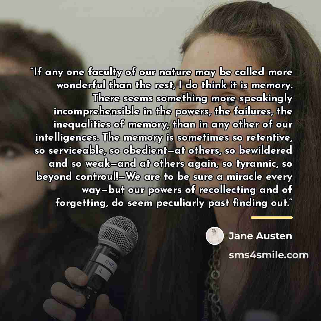“If any one faculty of our nature may be called more wonderful than the rest, I do think it is memory. There seems something more speakingly incomprehensible in the powers, the failures, the inequalities of memory, than in any other of our intelligences. The memory is sometimes so retentive, so…” quote by Jane Austen