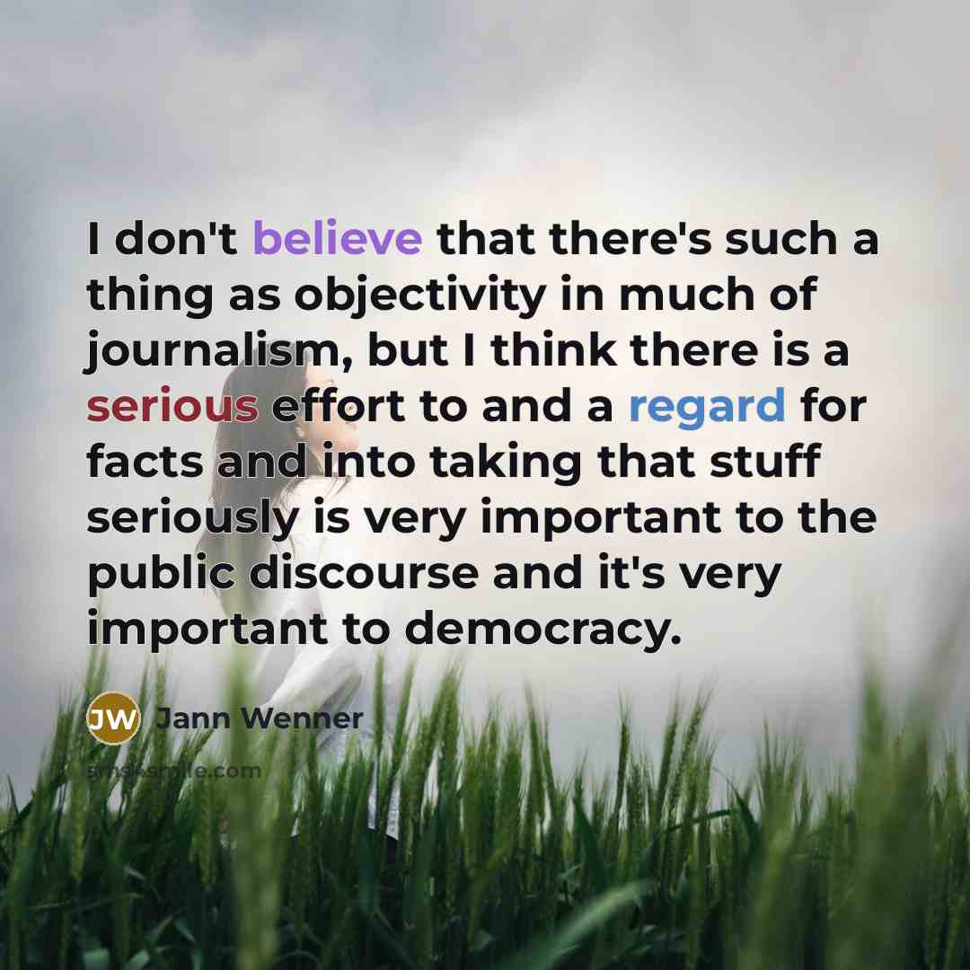 “I don't believe that there's such a thing as objectivity in much of journalism, but I think there is a serious effort to and a regard for facts and into taking that stuff seriously is very important to the public discourse and it's very important to democracy.” quote by Jann Wenner