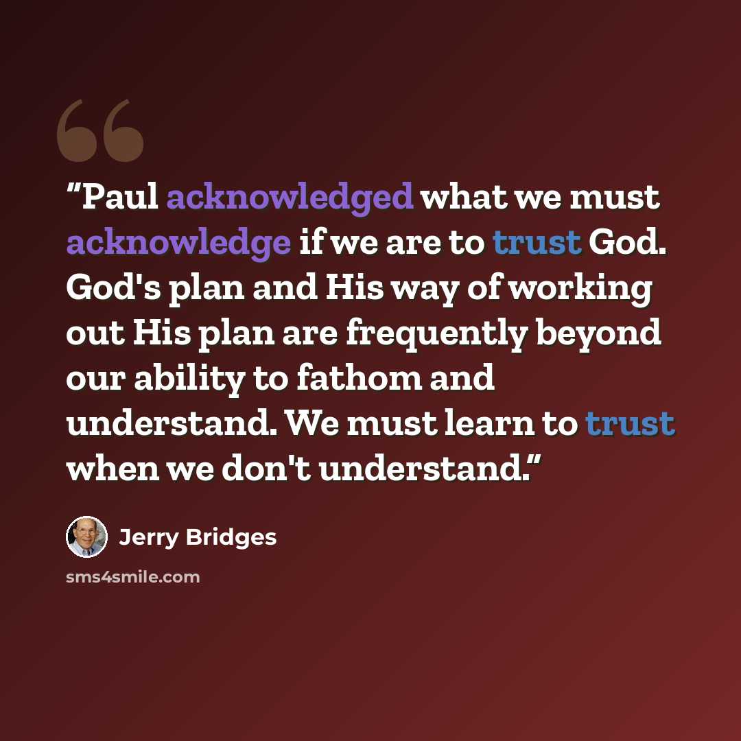“Paul acknowledged what we must acknowledge if we are to trust God. God's plan and His way of working out His plan are frequently beyond our ability to fathom and understand. We must learn to trust when we don't understand.” quote by Jerry bridges