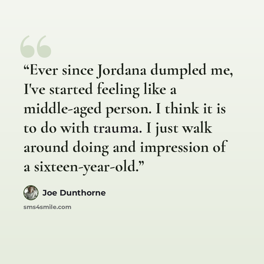 “Ever since Jordana dumpled me, I've started feeling like a middle-aged person. I think it is to do with trauma. I just walk around doing and impression of a sixteen-year-old.” quote by Joe Dunthorne