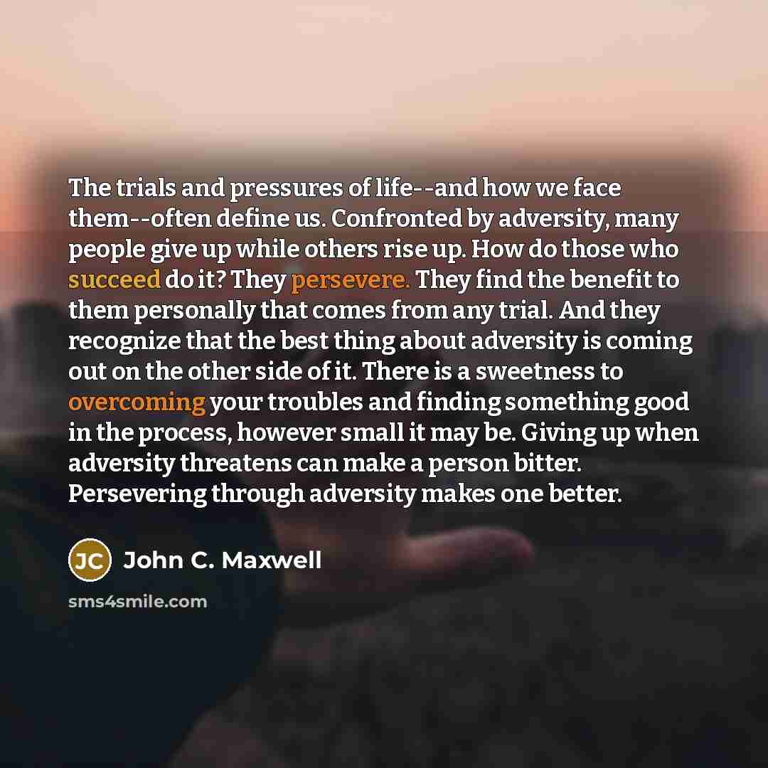 “The trials and pressures of life--and how we face them--often define us. Confronted by adversity, many people give up while others rise up. How do those who succeed do it? They persevere. They find the benefit to them personally that comes from any trial. And they recognize that the best thing…” quote by John C. Maxwell