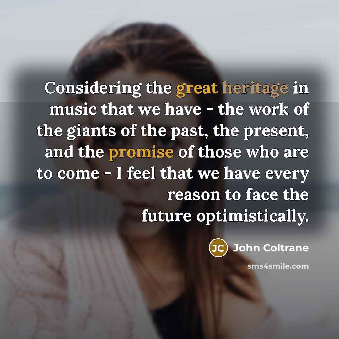 “Considering the great heritage in music that we have - the work of the giants of the past, the present, and the promise of those who are to come - I feel that we have every reason to face the future optimistically.” quote by John Coltrane