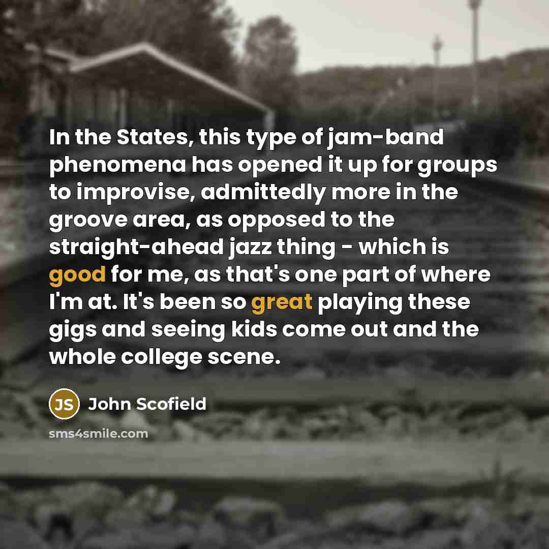 “In the States, this type of jam-band phenomena has opened it up for groups to improvise, admittedly more in the groove area, as opposed to the straight-ahead jazz thing - which is good for me, as that's one part of where I'm at. It's been so great playing these gigs and seeing kids come out and…” quote by John Scofield