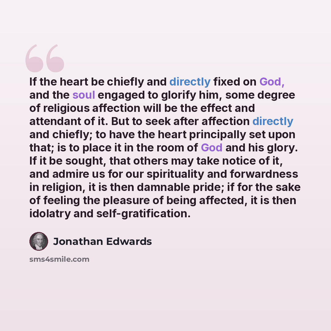 “If the heart be chiefly and directly fixed on God, and the soul engaged to glorify him, some degree of religious affection will be the effect and attendant of it. But to seek after affection directly and chiefly; to have the heart principally set upon that; is to place it in the room of God and…” quote by Jonathan Edwards