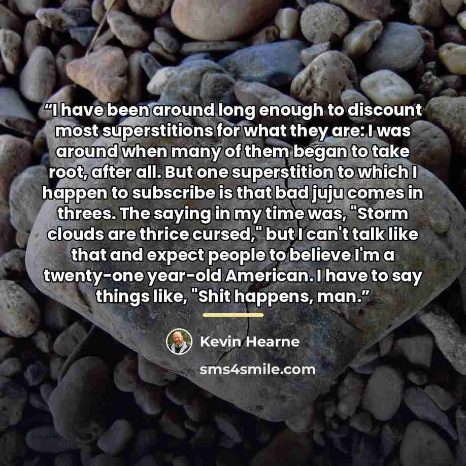 “I have been around long enough to discount most superstitions for what they are: I was around when many of them began to take root, after all. But one superstition to which I happen to subscribe is that bad juju comes in threes. The saying in my time was, "Storm clouds are thrice cursed," but I…” quote by Kevin Hearne