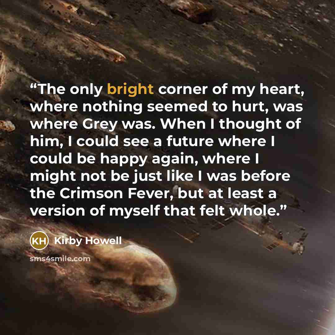 “The only bright corner of my heart, where nothing seemed to hurt, was where Grey was. When I thought of him, I could see a future where I could be happy again, where I might not be just like I was before the Crimson Fever, but at least a version of myself that felt whole.” quote by Kirby Howell