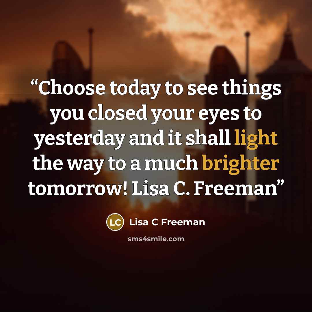 “Choose today to see things you closed your eyes to yesterday and it shall light the way to a much brighter tomorrow! Lisa C. Freeman” quote by Lisa C Freeman