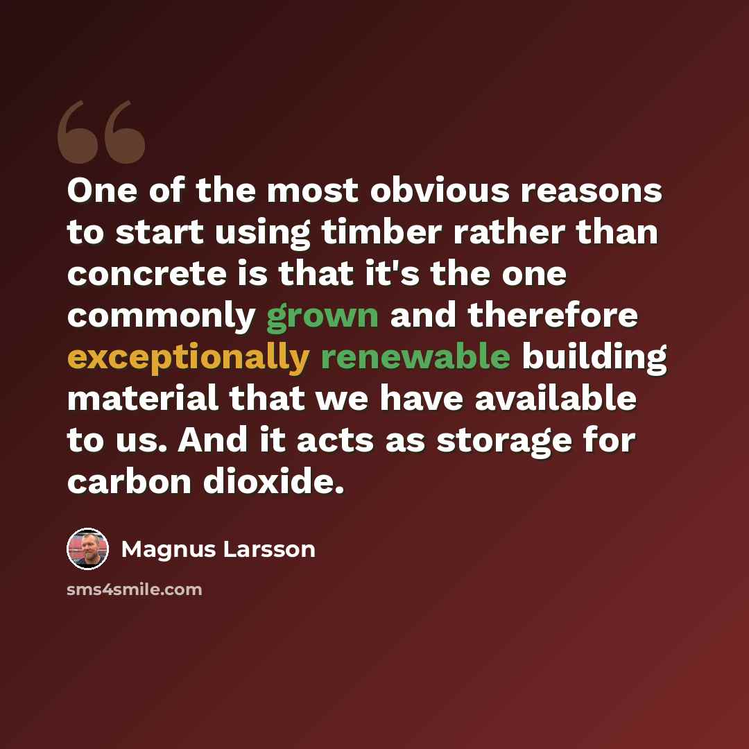 “One of the most obvious reasons to start using timber rather than concrete is that it's the one commonly grown and therefore exceptionally renewable building material that we have available to us. And it acts as storage for carbon dioxide.” quote by Magnus Larsson