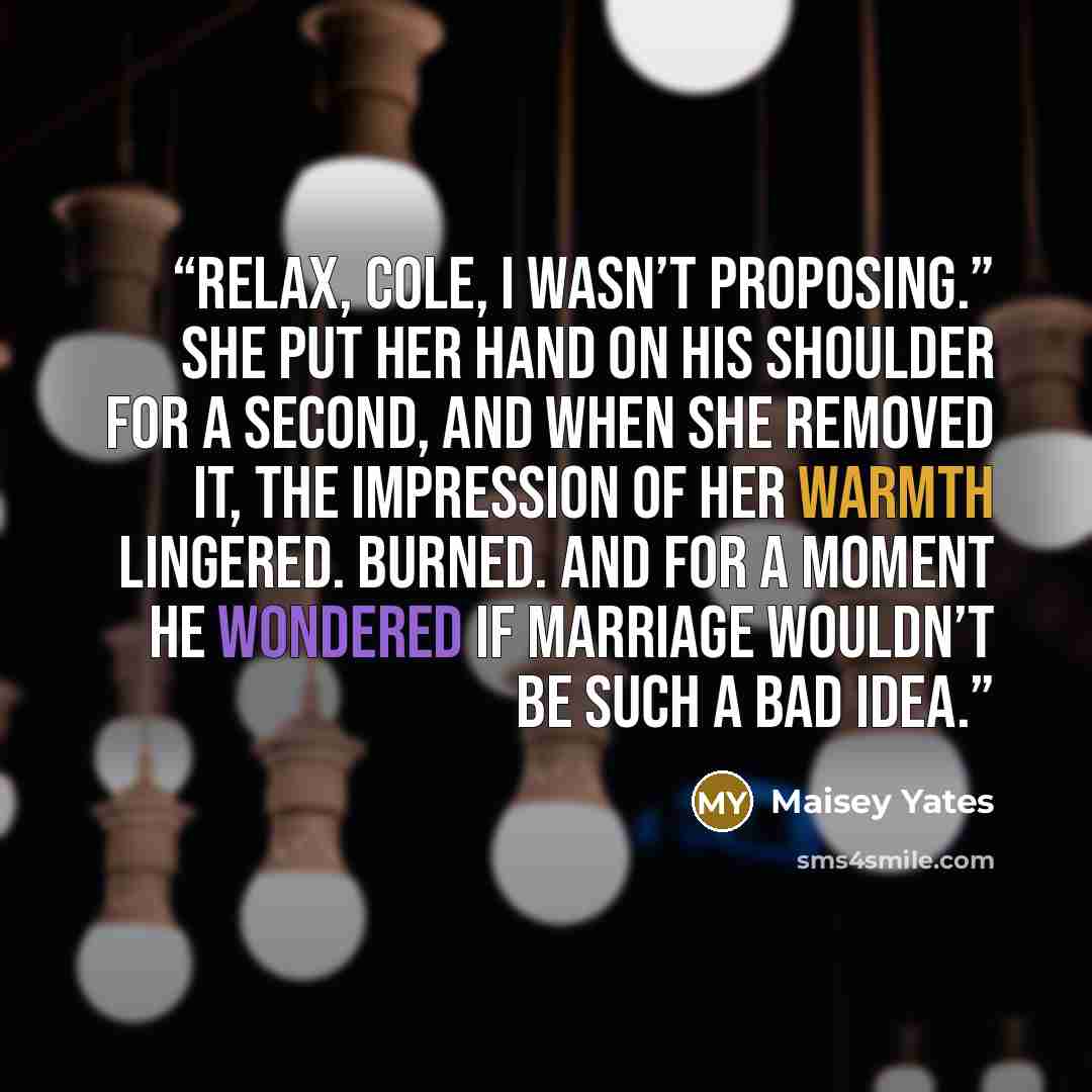 “Relax, Cole, I wasn’t proposing.” She put her hand on his shoulder for a second, and when she removed it, the impression of her warmth lingered. Burned. And for a moment he wondered if marriage wouldn’t be such a bad idea.” quote by Maisey Yates