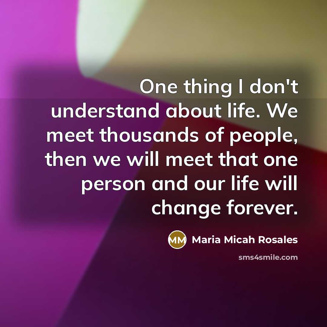 “One thing I don't understand about life. We meet thousands of people, then we will meet that one person and our life will change forever.” quote by Maria Micah Rosales