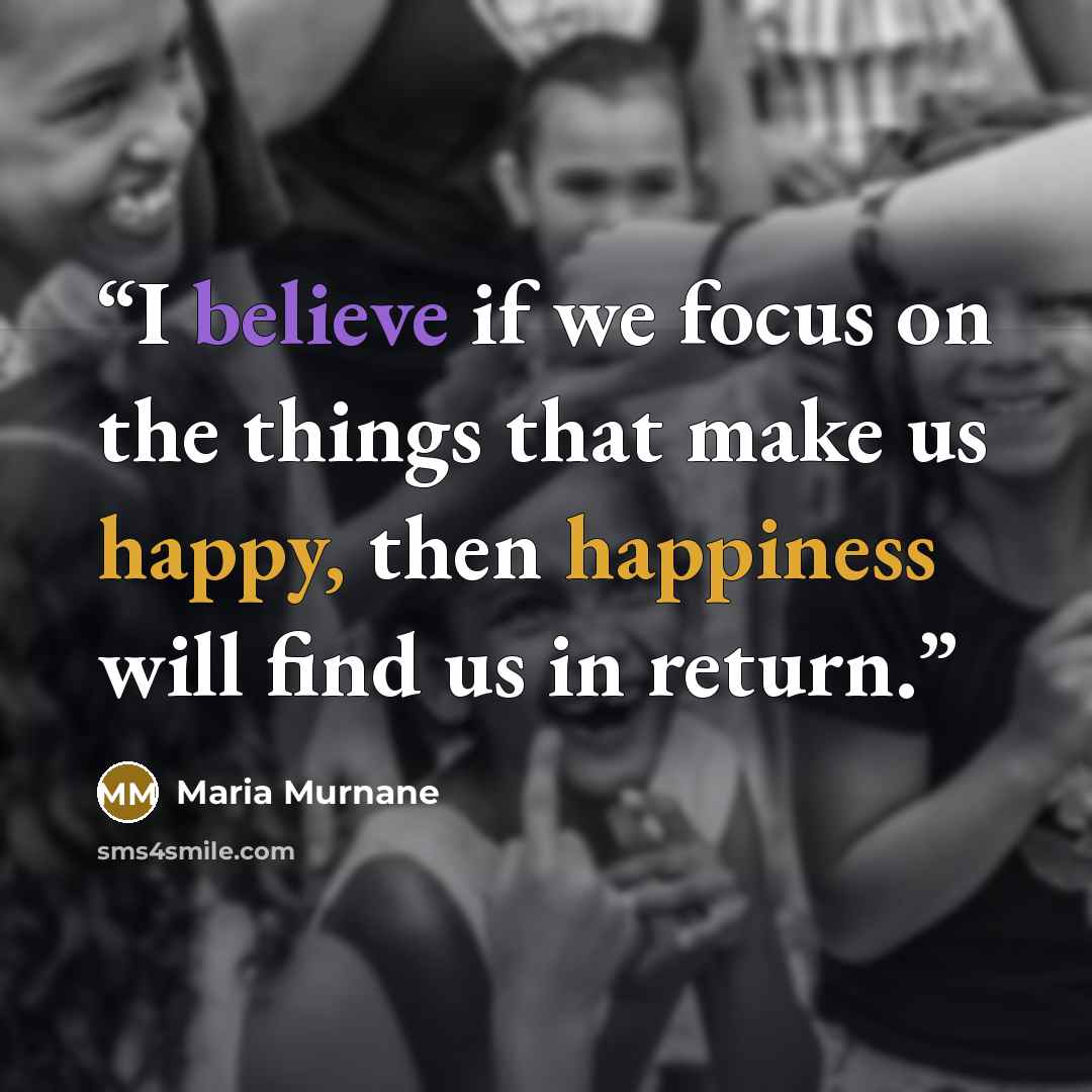 “I believe if we focus on the things that make us happy, then happiness will find us in return.” quote by Maria Murnane