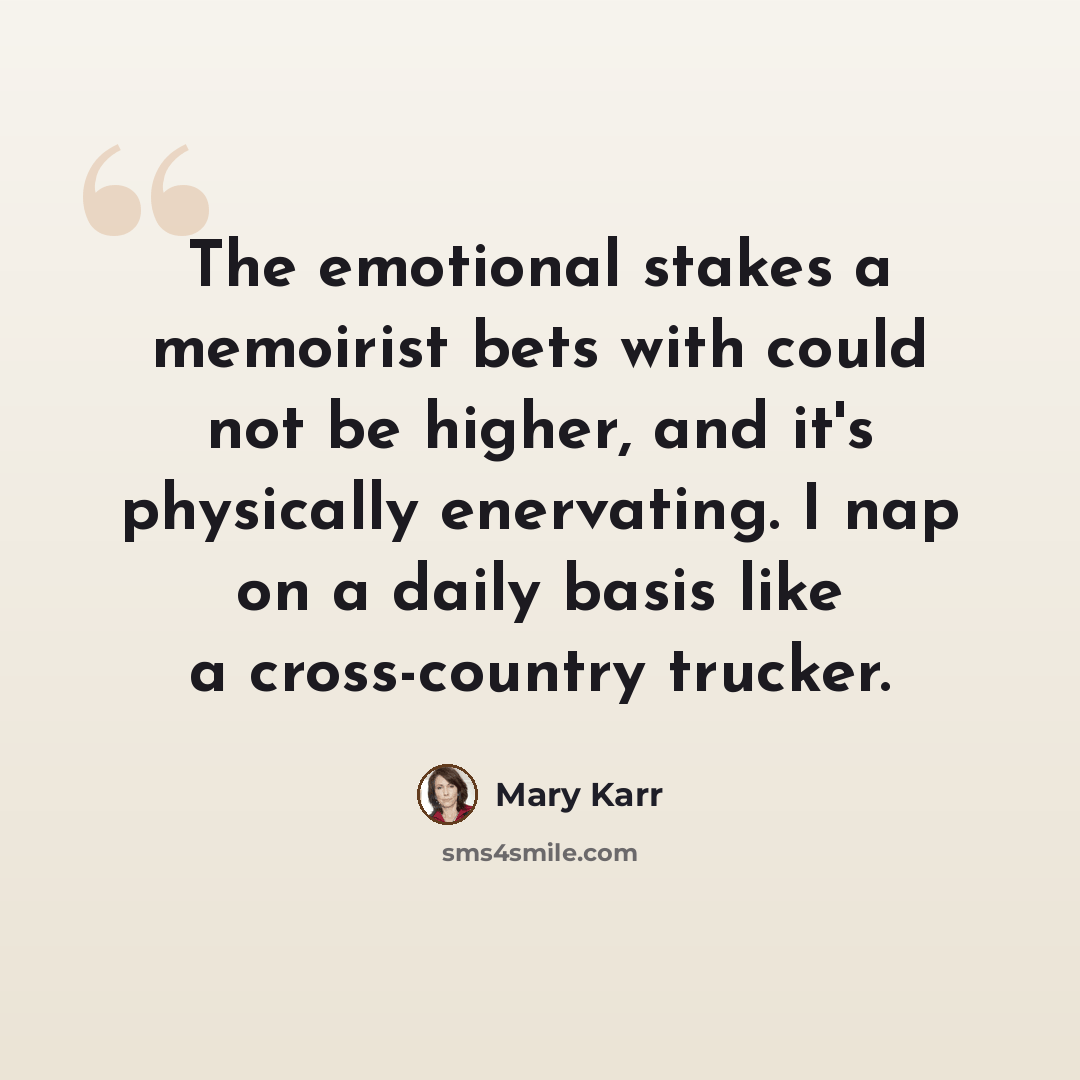 “The emotional stakes a memoirist bets with could not be higher, and it's physically enervating. I nap on a daily basis like a cross-country trucker.” quote by Mary Karr