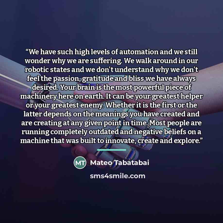 “We have such high levels of automation and we still wonder why we are suffering. We walk around in our robotic states and we don't understand why we don't feel the passion, gratitude and bliss we have always desired. Your brain is the most powerful piece of machinery here on earth. It can be your…” quote by Mateo Tabatabai