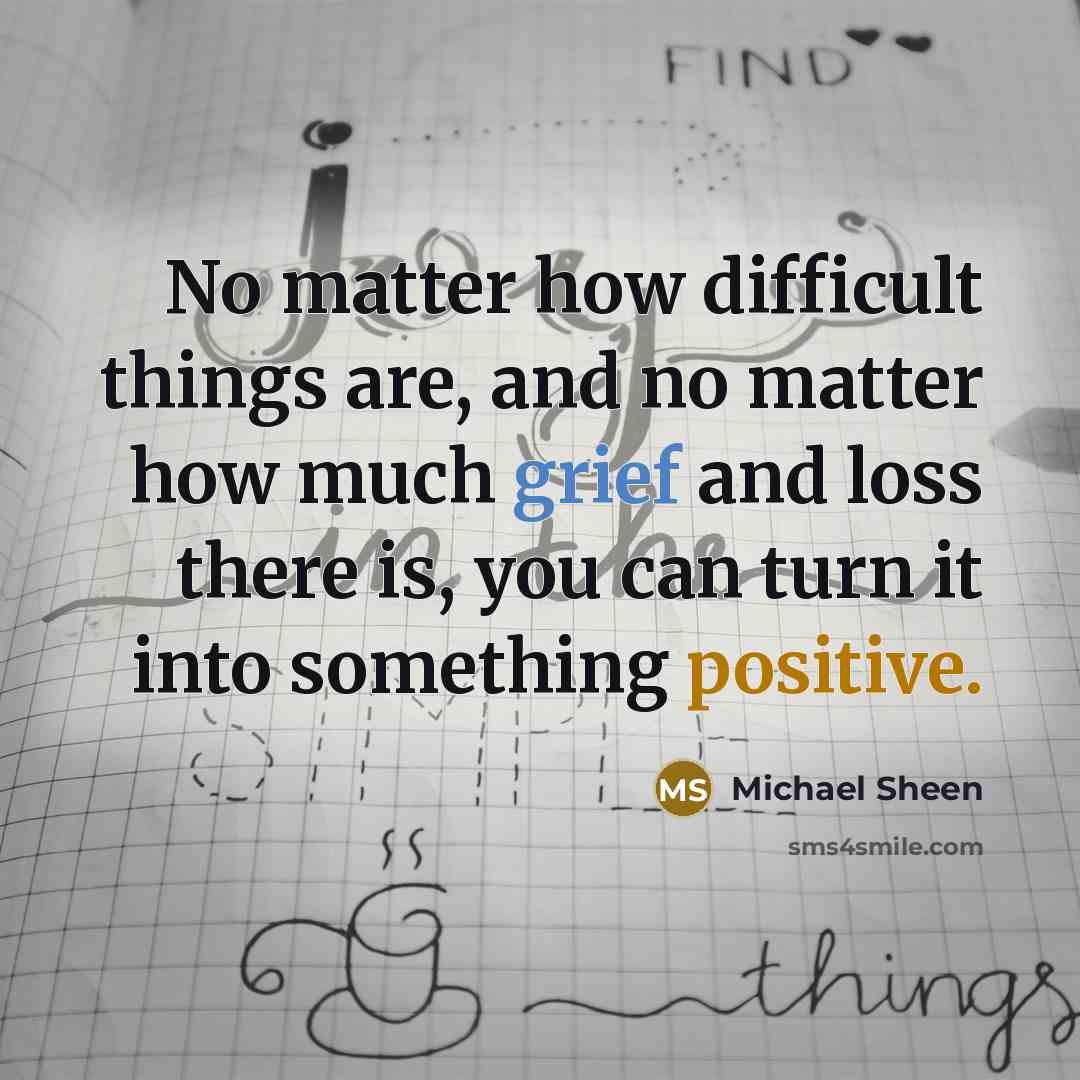 “No matter how difficult things are, and no matter how much grief and loss there is, you can turn it into something positive.” quote by Michael Sheen