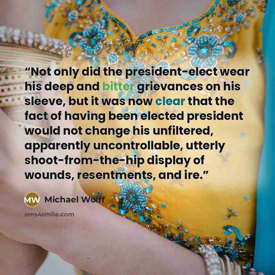 “Not only did the president-elect wear his deep and bitter grievances on his sleeve, but it was now clear that the fact of having been elected president would not change his unfiltered, apparently uncontrollable, utterly shoot-from-the-hip display of wounds, resentments, and ire.” quote by Michael Wolff