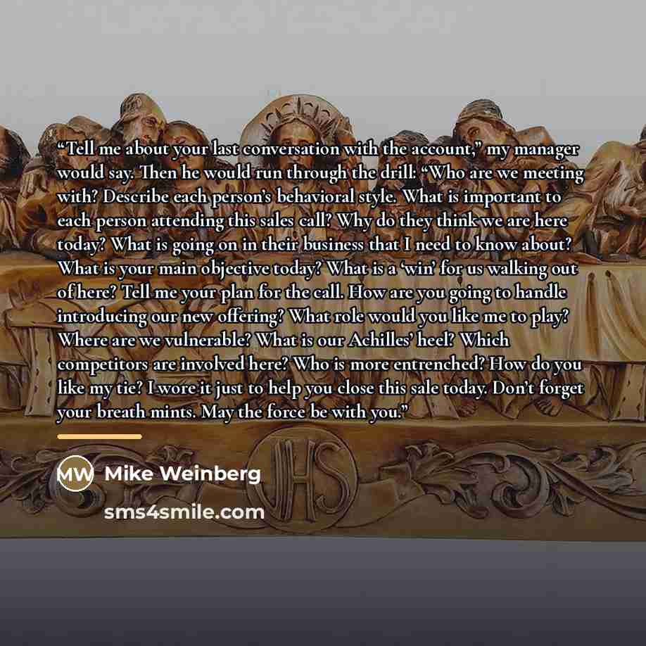 “Tell me about your last conversation with the account,” my manager would say. Then he would run through the drill: “Who are we meeting with? Describe each person’s behavioral style. What is important to each person attending this sales call? Why do they think we are here today? What is going on in…” quote by Mike Weinberg