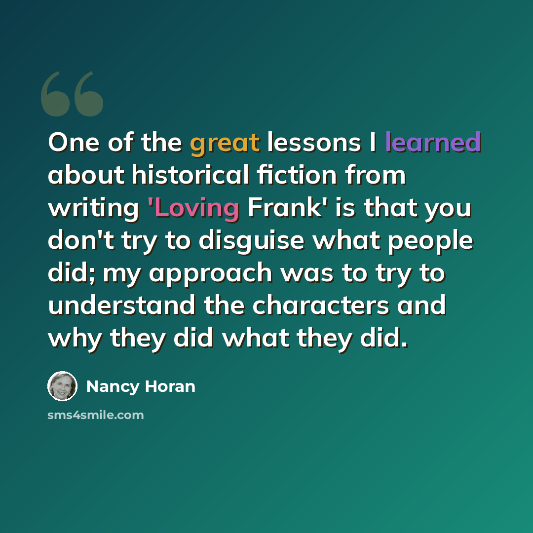 “One of the great lessons I learned about historical fiction from writing 'Loving Frank' is that you don't try to disguise what people did; my approach was to try to understand the characters and why they did what they did.” quote by Nancy Horan