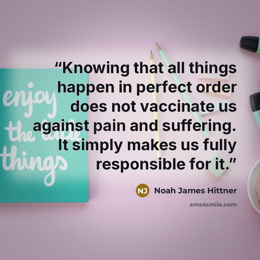 “Knowing that all things happen in perfect order does not vaccinate us against pain and suffering. It simply makes us fully responsible for it.” quote by Noah James Hittner