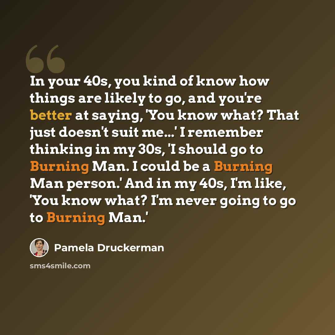 “In your 40s, you kind of know how things are likely to go, and you're better at saying, 'You know what? That just doesn't suit me...' I remember thinking in my 30s, 'I should go to Burning Man. I could be a Burning Man person.' And in my 40s, I'm like, 'You know what? I'm never going to go to…” quote by Pamela Druckerman
