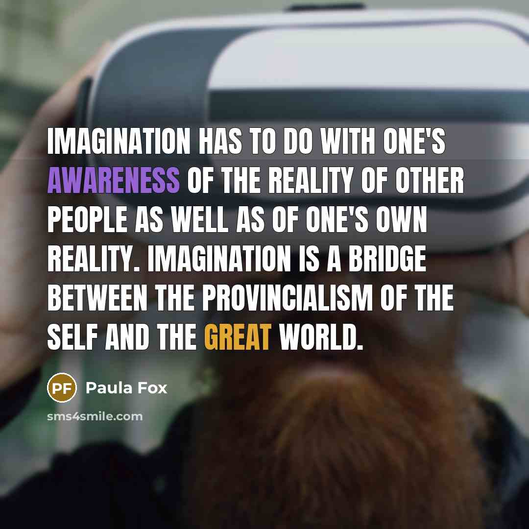 “Imagination has to do with one's awareness of the reality of other people as well as of one's own reality. Imagination is a bridge between the provincialism of the self and the great world.” quote by Paula Fox