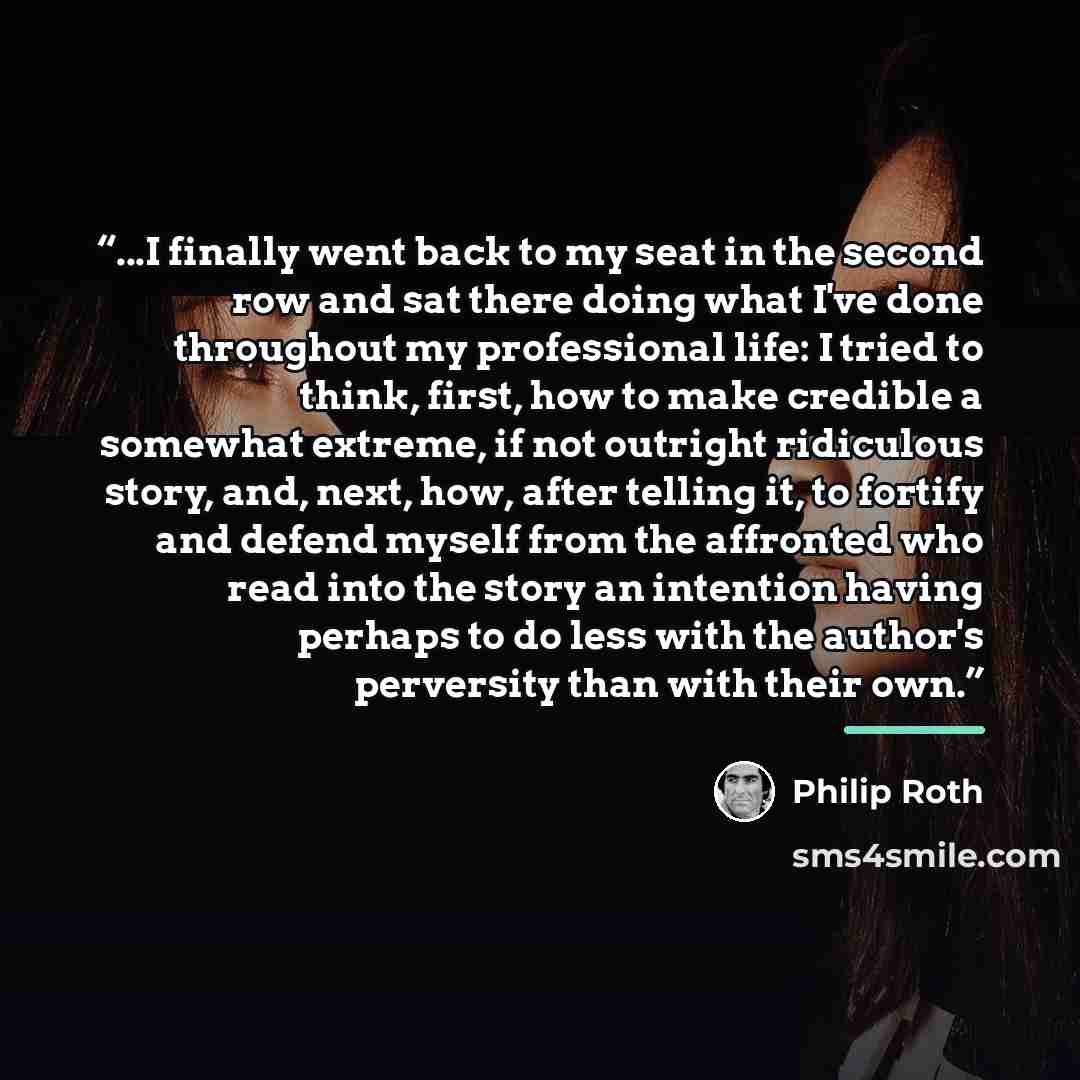 “...I finally went back to my seat in the second row and sat there doing what I've done throughout my professional life: I tried to think, first, how to make credible a somewhat extreme, if not outright ridiculous story, and, next, how, after telling it, to fortify and defend myself from the…” quote by Philip Roth